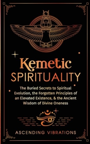 Kemetic Spirituality: The Buried Secrets to Spiritual Evolution, the Forgotten Principles of an Elevated Existence, & the Ancient Wisdom of